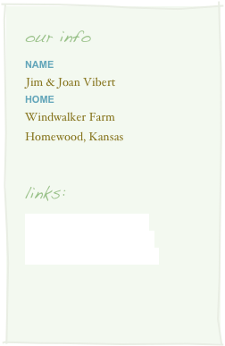 our info
Name
Jim & Joan Viberthome
Windwalker Farm
Homewood, Kansas


links:
www.windwalkerfarm.com
www.windwalkerboats.com
www.windwalkerwoods.com